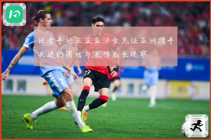 记者手记三亚亚沙会见证亚洲携手共进的团结与共鸣成长观察
