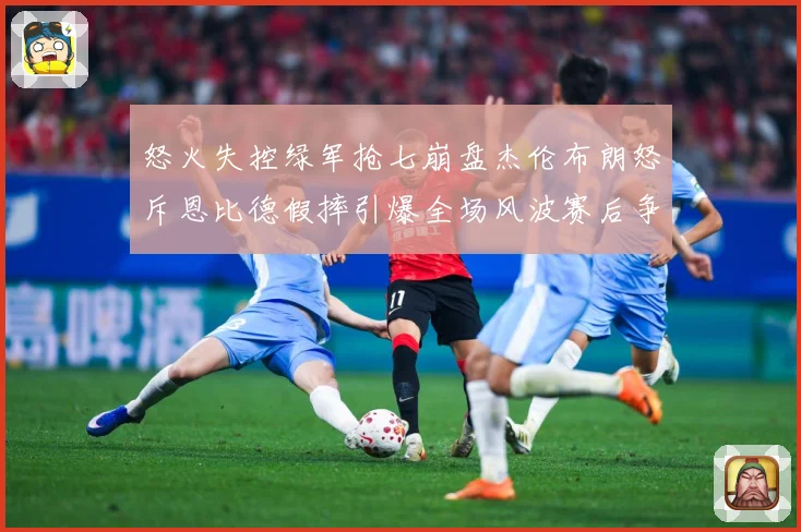 怒火失控绿军抢七崩盘杰伦布朗怒斥恩比德假摔引爆全场风波赛后争赛场复盘