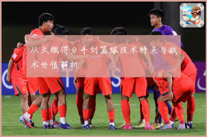 从天赋得分手到篮球技术特点与战术价值解析