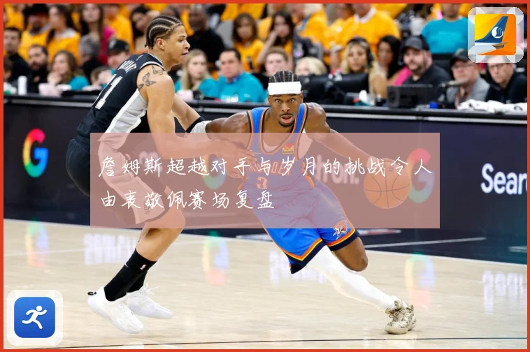 詹姆斯超越对手与岁月的挑战令人由衷敬佩赛场复盘