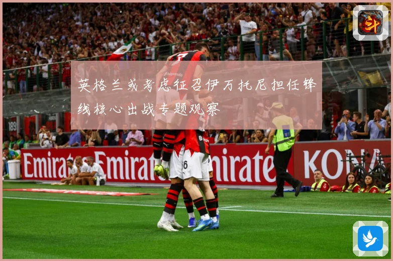 英格兰或考虑征召伊万托尼担任锋线核心出战专题观察