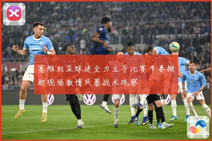 塞维利亚球迷全力主导比赛节奏掀起现场激情风暴战术观察