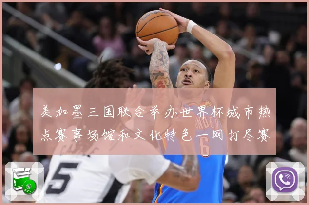 美加墨三国联合举办世界杯城市热点赛事场馆和文化特色一网打尽赛事前瞻