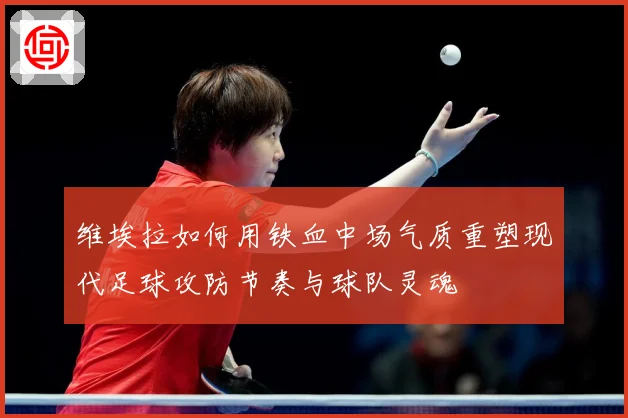 维埃拉如何用铁血中场气质重塑现代足球攻防节奏与球队灵魂