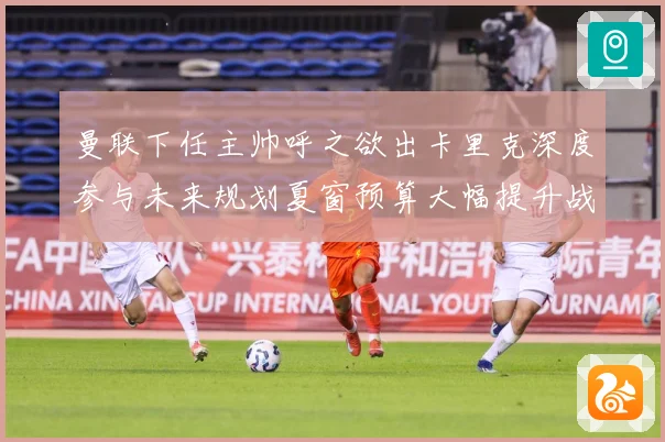 曼联下任主帅呼之欲出卡里克深度参与未来规划夏窗预算大幅提升战术观察
