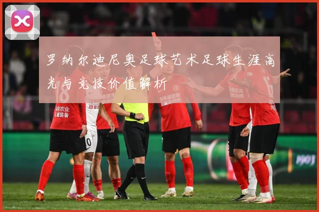 罗纳尔迪尼奥足球艺术足球生涯高光与竞技价值解析