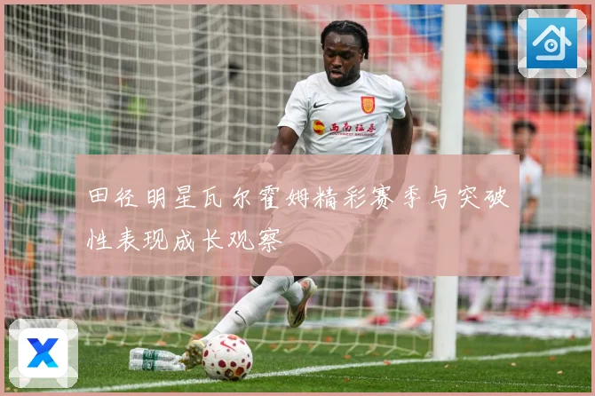 田径明星瓦尔霍姆精彩赛季与突破性表现成长观察