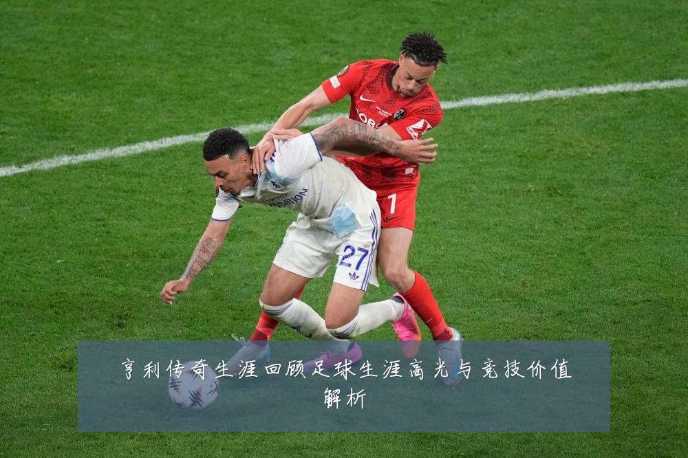 亨利传奇生涯回顾足球生涯高光与竞技价值解析