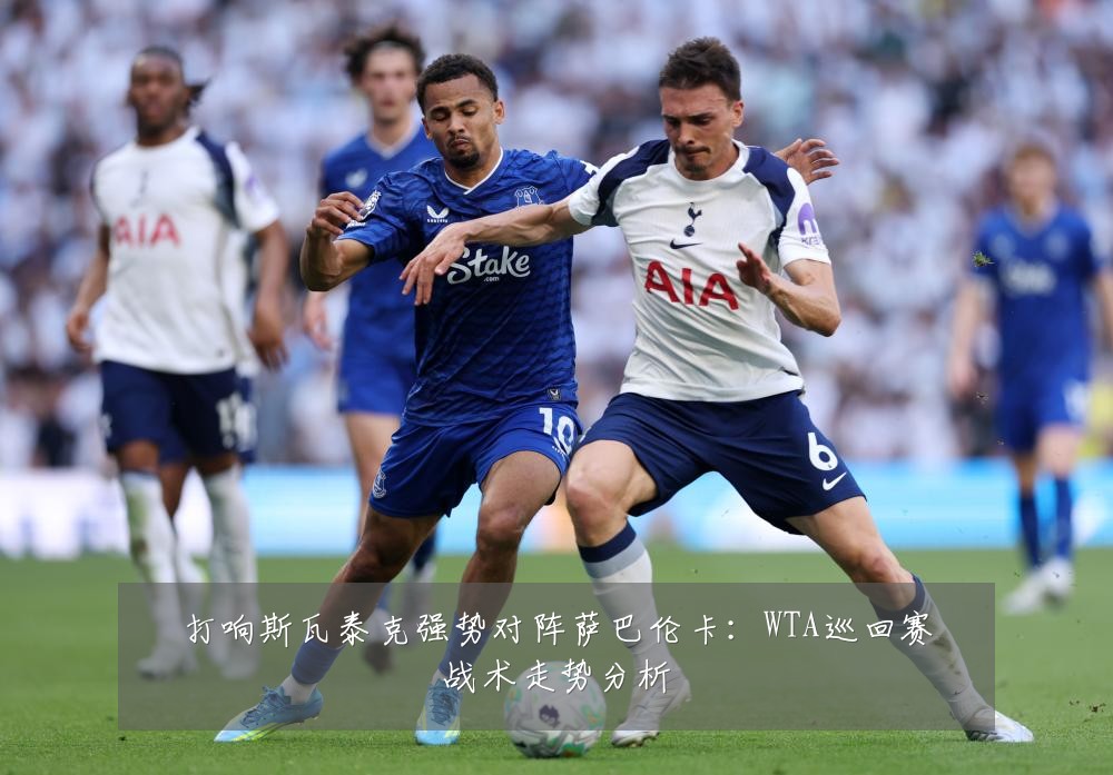 打响斯瓦泰克强势对阵萨巴伦卡：WTA巡回赛战术走势分析