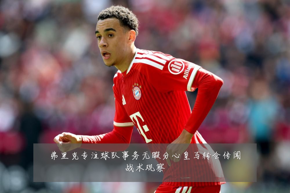 弗里克专注球队事务无暇分心皇马转会传闻战术观察