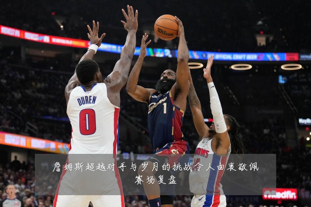 詹姆斯超越对手与岁月的挑战令人由衷敬佩赛场复盘