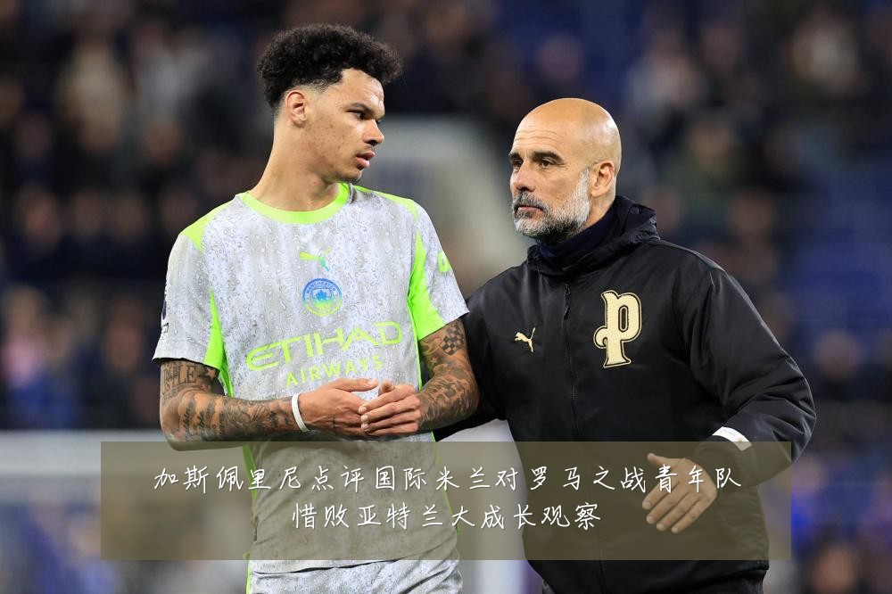 加斯佩里尼点评国际米兰对罗马之战青年队惜败亚特兰大成长观察