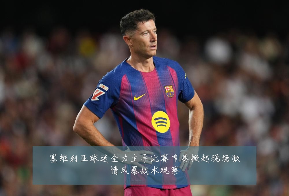 塞维利亚球迷全力主导比赛节奏掀起现场激情风暴战术观察